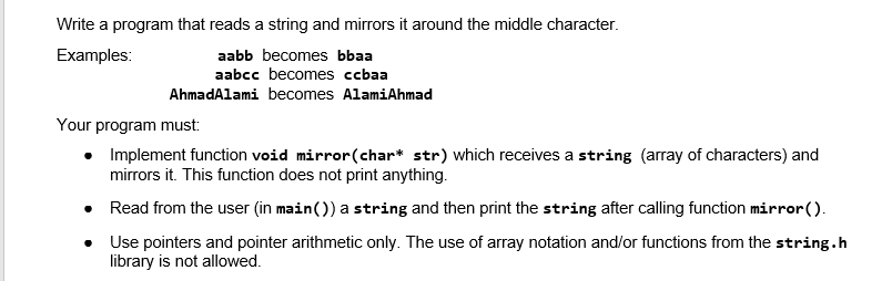 Write a program that reads a string and mirrors it around the middle character.
aabb becomes bbaa
aabcc becomes ccbaa
Examples:
AhmadAlami becomes AlamiAhmad
Your program must:
Implement function void mirror(char* str) which receives a string (array of characters) and
mirrors it. This function does not print anything.
• Read from the user (in main()) a string and then print the string after calling function mirror().
• Use pointers and pointer arithmetic only. The use of array notation and/or functions from the string.h
library is not allowed.
