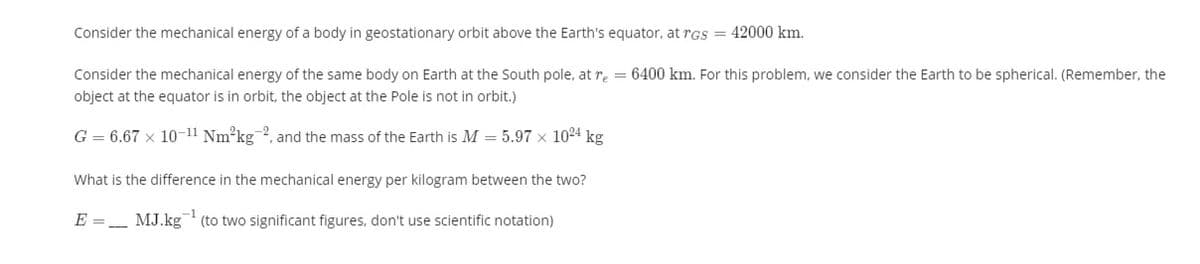 Consider the mechanical energy of a body in geostationary orbit above the Earth's equator, at rGS = 42000 km.
Consider the mechanical energy of the same body on Earth at the South pole, at re = 6400 km. For this problem, we consider the Earth to be spherical. (Remember, the
object at the equator is in orbit, the object at the Pole is not in orbit.)
G = 6.67 x 10-11 Nm²kg-2, and the mass of the Earth is M = 5.97 x 1024 kg
What is the difference in the mechanical energy per kilogram between the two?
E =_ MJ.kg (to two significant figures, don't use scientific notation)
