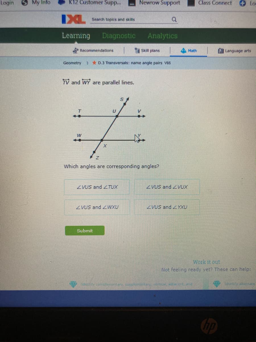 Login
My Info
K12 Customer Supp...
Newrow Support
Class Connect
Lo
IXL
Search topics and skills
Learning
Diagnostic
Analytics
Recommendations
Skill plans
Math
L Language arts
Geometry
> * D.3 Transversals: name angle pairs V85
TV and WY are parallel lines.
W
Which angles are corresponding angles?
ZVUS and TUX
ZVUS and VUX
ZVUS and ZWXU
ZVUS and YXU
Submit
Work it out
Not feeling ready yet? These can help:
Hderdity
ipe entery Vtical adace atid
Tdurtity alturnats
