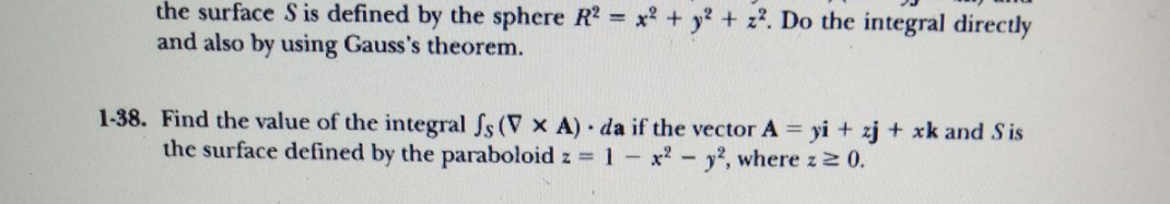 the surface S is defined by the sphere R? = x? + y + z?. Do the integral directly
and also by using Gauss's theorem.
1-38. Find the value of the integral fs (V x A) da if the vector A = yi + zj + xk and Sis
the surface defined by the paraboloid z = 1- x-y', where z2 0.
