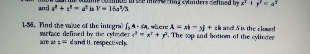 intersecting cylinders defined by x + y2 6
to
and x? + z? = a' is V= 16a/3.
1-36. Find the value of the integral fs A da, where A = xi - yj + zk and Sis the closed
surface defined by the cylinder c x + y2. The top and bottom of the cylinder
are at z = d and 0, respectively.
