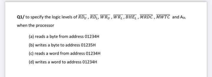 Q1/ to specify the logic levels of RDy , RDL, WRy, WRL,BHE,MRDC, MWTC and Aou
when the processor
(a) reads a byte from address 01234H
(b) writes a byte to address 01235H
(c) reads a word from address 01234H
(d) writes a word to address 01234H
