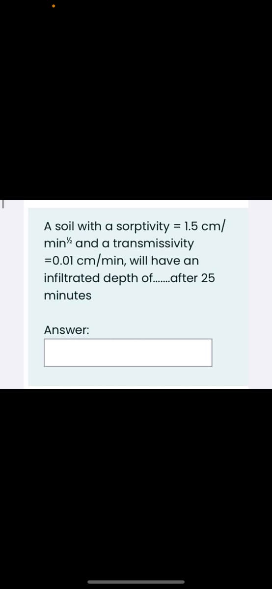 A soil with a sorptivity = 1.5 cm/
mink and a transmissivity
=0.01 cm/min, will have an
infiltrated depth of.after 25
minutes
Answer:
