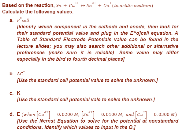 2+
Based on the reaction, Sn + Cu²+ → Sn²+ + Cu* (in acidic medium)
Calculate the following values:
a. E cell
[Identify which component is the cathode and anode, then look for
their standard potential value and plug in the E^o]cell equation. A
Table of Standard Electrode Potentials value can be found in the
lecture slides; you may also search other additional or alternative
preferences (make sure it is reliable). Some value may differ
especially in the bird to fourth decimal places]
b. AGⓇ
[Use the standard cell potential value to solve the unknown.]
c. K
[Use the standard cell potential vale to solve the unknown.]
d. E (when [Cu²+] = 0.0200 M, [Sn²+] = 0.0100 M, and [Cu] = 0.0300 M)
[Use the Nernst Equation to solve for the potential at nonstandard
conditions. Identify which values to input in the Q.]