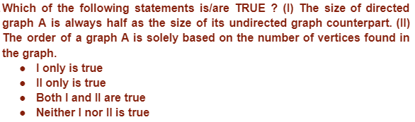 Which of the following statements is/are TRUE? (1) The size of directed
graph A is always half as the size of its undirected graph counterpart. (II)
The order of a graph A is solely based on the number of vertices found in
the graph.
• I only is true
•
Il only is true
. Both I and II are true
• Neither I nor II is true