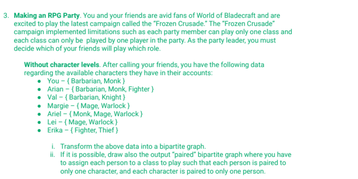 3. Making an RPG Party. You and your friends are avid fans of World of Bladecraft and are
excited to play the latest campaign called the "Frozen Crusade." The "Frozen Crusade"
campaign implemented limitations such as each party member can play only one class and
each class can only be played by one player in the party. As the party leader, you must
decide which of your friends will play which role.
Without character levels. After calling your friends, you have the following data
regarding the available characters they have in their accounts:
• You - {Barbarian, Monk}
• Arian - {Barbarian, Monk, Fighter }
• Val - {Barbarian, Knight}
• Margie - {Mage, Warlock}
• Ariel - {Monk, Mage, Warlock}
•
Lei - {Mage, Warlock}
• Erika - {Fighter, Thief}
i. Transform the above data into a bipartite graph.
ii.
If it is possible, draw also the output "paired" bipartite graph where you have
to assign each person to a class to play such that each person is paired to
only one character, and each character is paired to only one person.