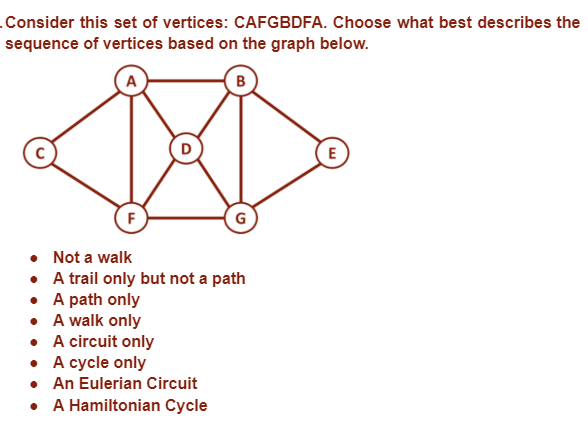 .Consider this set of vertices: CAFGBDFA. Choose what best describes the
sequence of vertices based on the graph below.
B
E
F
G
Not a walk
A trail only but not a path
•
• A path only
• A walk only
• A circuit only
• A cycle only
• An Eulerian Circuit
• A Hamiltonian Cycle