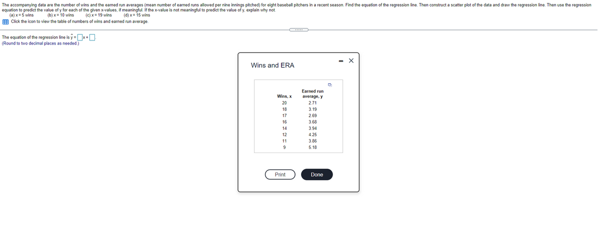 The accompanying data are the number of wins and the earned run averages (mean number of earned runs allowed per nine innings pitched) for eight baseball pitchers in a recent season. Find the equation of the regression line. Then construct a scatter plot of the data and draw the regression line. Then use the regression
equation to predict the value of y for each of the given x-values, if meaningful. If the x-value is not meaningful to predict the value of y, explain why not.
(a) x= 5 wins
E Click the icon to view the table of numbers of wins and earned run average.
(b) x = 10 wins
(c) x = 19 wins
(d) x= 15 wins
.....
The equation of the regression line is y = x+O
(Round to two decimal places as needed.)
Wins and ERA
Earned run
Wins, x
average, y
20
2.71
18
3.19
17
2.69
16
3.68
14
3.94
12
4.25
11
3.86
9
5.18
Print
Done
