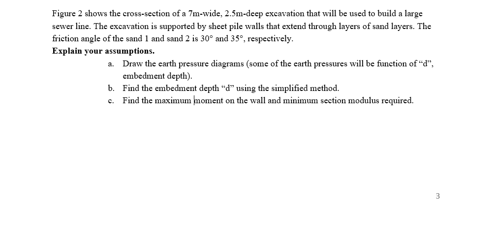 Figure 2 shows the cross-section of a 7m-wide, 2.5m-deep excavation that will be used to build a large
sewer line. The excavation is supported by sheet pile walls that extend through layers of sand layers. The
friction angle of the sand 1 and sand 2 is 30° and 35°, respectively.
Explain your assumptions.
a. Draw the earth pressure diagrams (some of the earth pressures will be function of "d",
embedment depth).
b. Find the embedment depth “d" using the simplified method.
Find the maximum moment on the wall and minimum section modulus required.
c.
