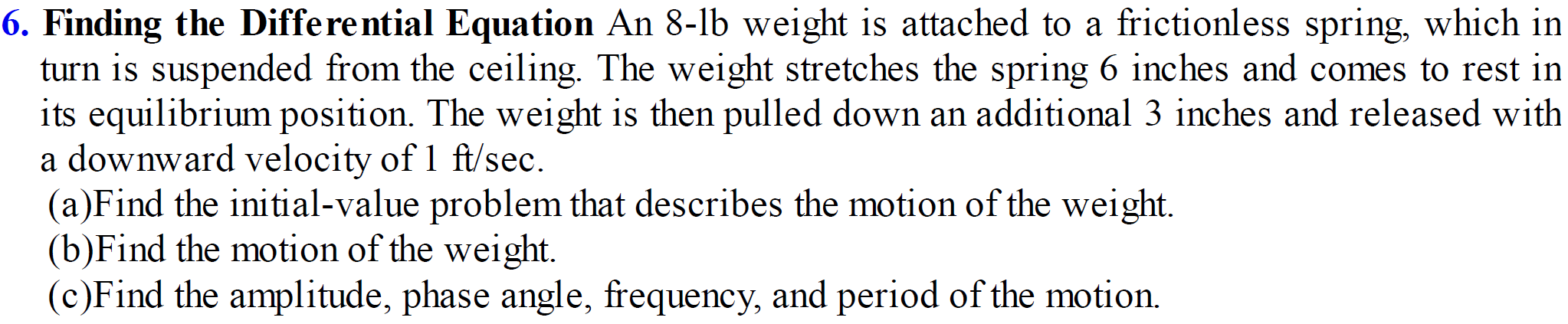 6. Finding the Differential Equation An 8-lb weight is attached to a frictionless spring, which in
turn is suspended from the ceiling. The weight stretches the spring 6 inches and comes to rest in
its equilibrium position. The weight is then pulled down an additional 3 inches and released with
a downward velocity of 1 ft/sec.
(a)Find the initial-value problem that describes the motion of the weight.
(b)Find the motion of the weight.
(c)Find the amplitude, phase angle, frequency, and period of the motion.
