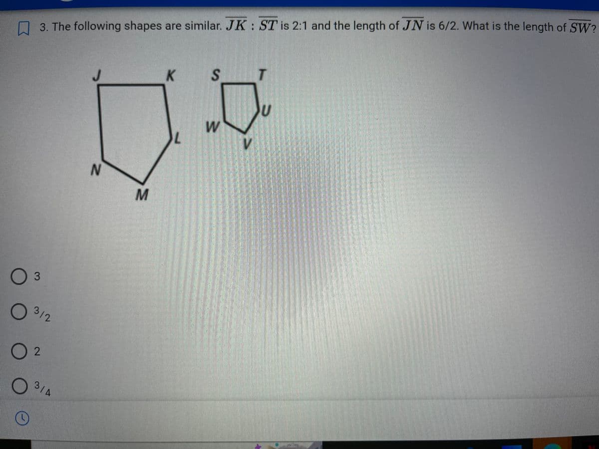 3. The following shapes are similar. JK: ST is 2:1 and the length of JN is 6/2. What is the length of SW?
O 3
O
02
C
312
3/4
J
N
M
K
L
0
S
W
T