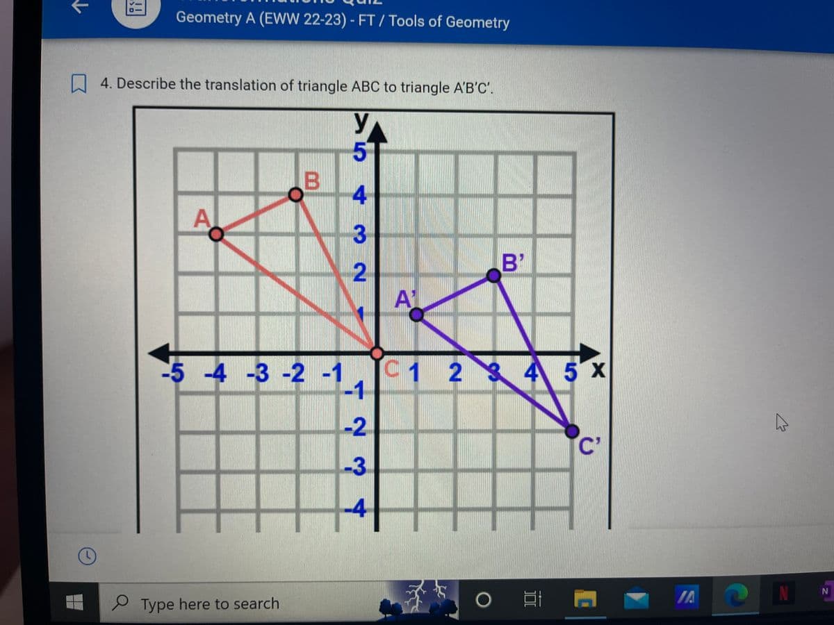 Geometry A (EWW 22-23) - FT/ Tools of Geometry
4. Describe the translation of triangle ABC to triangle A'B'C'.
N
A
B
-5 -4 -3 -2 -1
Type here to search
5™
432
-2
-3
-4
A1
C1 2
B'
2345X
O
100
C
JA
4
N
?
N