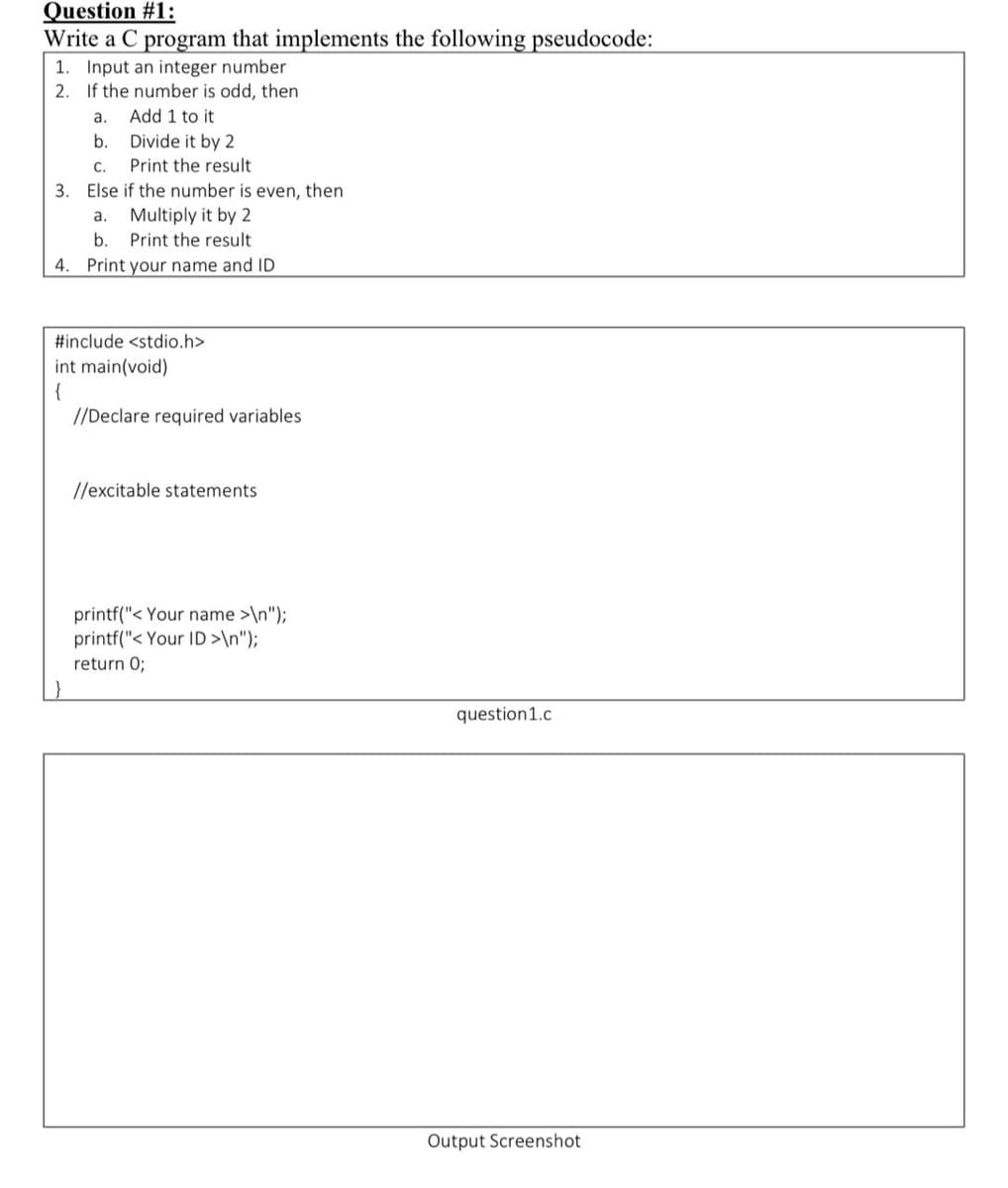 Question #1:
Write a C program that implements the following pseudocode:
1. Input an integer number
2. If the number is odd, then
a.
Add 1 to it
b.
Divide it by 2
C.
Print the result
3. Else if the number is even, then
Multiply it by 2
а.
b.
Print the result
4. Print your name and ID
#include <stdio.h>
int main(void)
{
//Declare required variables
//excitable statements
printf("< Your name >\n");
printf("< Your ID>\n");
return 0;
question1.c
Output Screenshot
