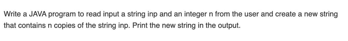 Write a JAVA program to read input a string inp and an integer n from the user and create a new string
that contains n copies of the string inp. Print the new string in the output.
