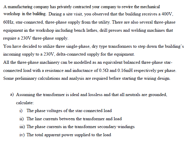 A manufacturing company has privately contracted your company to rewire the mechanical
workshop in the building. During a site visit, you observed that the building receives a 400V,
60HZ, star-connected, three-phase supply from the utility. There are also several three-phase
equipment in the workshop including bench lathes, drill presses and welding machines that
require a 230V three-phase supply.
You have decided to utilize three single-phase, dry type transformers to step down the building's
incoming supply to a 230V, delta-connected supply for the equipment.
All the three-phase machinery can be modelled as an equivalent balanced three-phase star-
connected load with a resistance and inductance of 0.50 and 0.16mH respectively per phase.
Some preliminary calculations and analysis are required before starting the wiring design.
a) Assuming the transformer is ideal and lossless and that all neutrals are grounded,
calculate:
i) The phase voltages of the star-connected load
11) The line currents between the transformer and load
ii1) The phase currents in the transformer secondary windings
iv) The total apparent power supplied to the load
