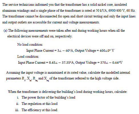 The service technicians informed you that the transformer has a solid nickel core, insulated
ahuminum windings and a single phase of the transformer is rated at 50 KVA, 6900/400 V, 60 Hz.
The transfomer cannot be disconnected for open and short circuit testing and only the input lines
and output outlets are accessible for current and voltage measurements.
(a) The following measurements were taken after and during working hours when all the
electrical devices were off and on, respectively.
No load condition:
Input Phase Current = 34 – 60°A, Output Voltage = 40020° V
Load condition:
Input Phase Current = 8.452 - 37.35°A, Output Voltage = 3702 - 0.64°v
Assuming the input voltage is maintained at its rated value, calculate the modelled internal
parameters R, X R_ and X_of the transformer referred to the high voltage side.
When the transformer is delivering the building's load during working hours, calculate:
i The power factor of the building's load
ii. The regulation at this load
iii. The efficiency at this load
