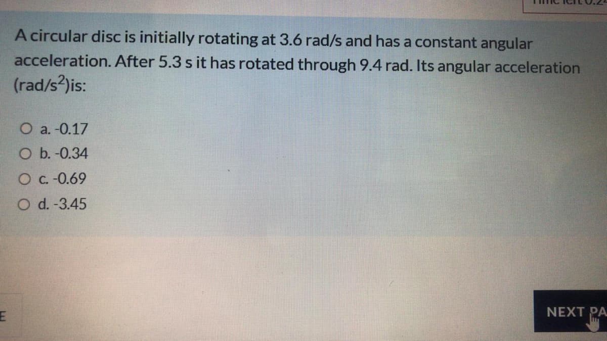 A circular disc is initially rotating at 3.6 rad/s and has a constant angular
acceleration. After 5.3 s it has rotated through 9.4 rad. Its angular acceleration
(rad/s?)is:
О a. О.17
O b. -0.34
О с.- 0.69
O d. -3.45
NEXT PA
