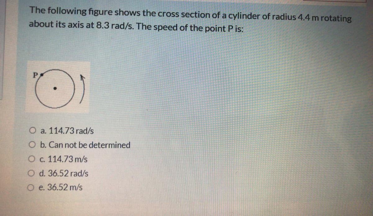 The following figure shows the cross section of a cylinder of radius 4.4 m rotating
about its axis at 8.3 rad/s. The speed of the point P is:
P
O a. 114.73 rad/s
O b. Can not be determined
O c. 114.73 m/s
O d. 36.52 rad/s
O e. 36.52 m/s
