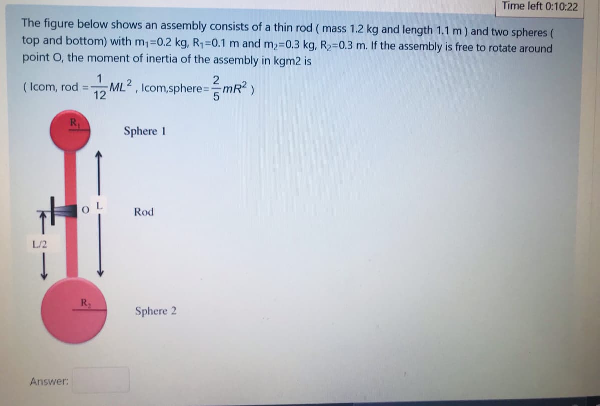 Time left 0:10:22
The figure below shows an assembly consists of a thin rod ( mass 1.2 kg and length 1.1 m) and two spheres (
top and bottom) with m1=0.2 kg, R1=0.1 m and m2-0.3 kg, R2-0.3 m. If the assembly is free to rotate around
point O, the moment of inertia of the assembly in kgm2 is
( Icom, rod
ML2 , Icom,sphere=
12
mR2)
R.
Sphere 1
O L
Rod
L/2
R
Sphere 2
Answer:
