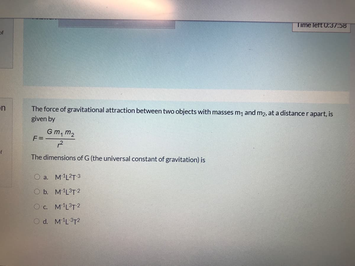 Time left 0:37:58
of
on
The force of gravitational attraction between two objects with masses m1 and m2, at a distance r apart, is
given by
Gm, m2
F =
12
of
The dimensions of G (the universal constant of gravitation) is
O a. M1L2T 3
O b. M1L3T2
O c. M'L3T2
O d. ML3T2
