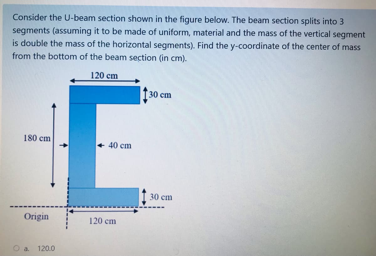 Consider the U-beam section shown in the figure below. The beam section splits into 3
segments (assuming it to be made of uniform, material and the mass of the vertical segment
is double the mass of the horizontal segments). Find the y-coordinate of the center of mass
from the bottom of the beam section (in cm).
120 cm
30 cm
180 cm
+ 40 cm
30 cm
Origin
120 cm
a.
120.0
