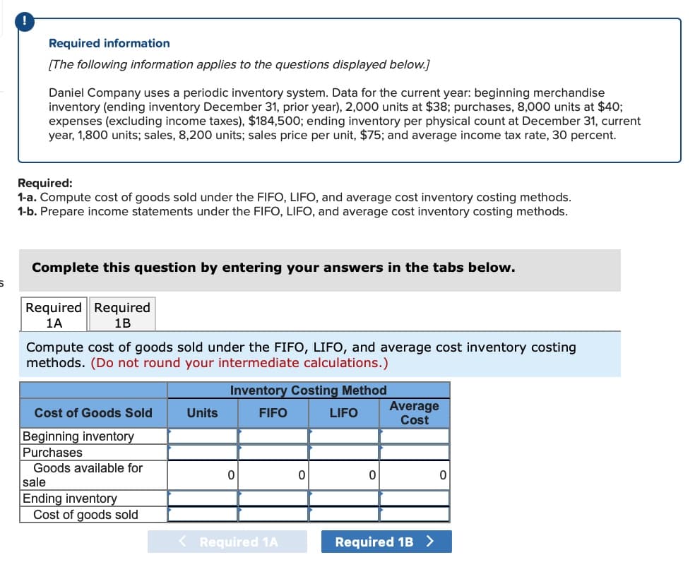 !
Required information
[The following information applies to the questions displayed below.]
Daniel Company uses a periodic inventory system. Data for the current year: beginning merchandise
inventory (ending inventory December 31, prior year), 2,000 units at $38; purchases, 8,000 units at $40;
expenses (excluding income taxes), $184,500; ending inventory per physical count at December 31, current
year, 1,800 units; sales, 8,200 units; sales price per unit, $75; and average income tax rate, 30 percent.
Required:
1-a. Compute cost of goods sold under the FIFO, LIFO, and average cost inventory costing methods.
1-b. Prepare income statements under the FIFO, LIFO, and average cost inventory costing methods.
Complete this question by entering your answers in the tabs below.
Required Required
1A
1B
Compute cost of goods sold under the FIFO, LIFO, and average cost inventory costing
methods. (Do not round your intermediate calculations.)
Inventory Costing Method
Average
Cost of Goods Sold
Units
FIFO
LIFO
Cost
Beginning inventory
Purchases
Goods available for
sale
0
0
0
0
Ending inventory
Cost of goods sold
< Required 1A
Required 1B >