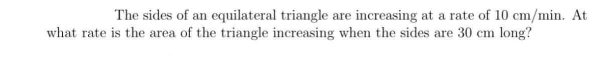 The sides of an equilateral triangle are increasing at a rate of 10 cm/min. At
what rate is the area of the triangle increasing when the sides are 30 cm long?
