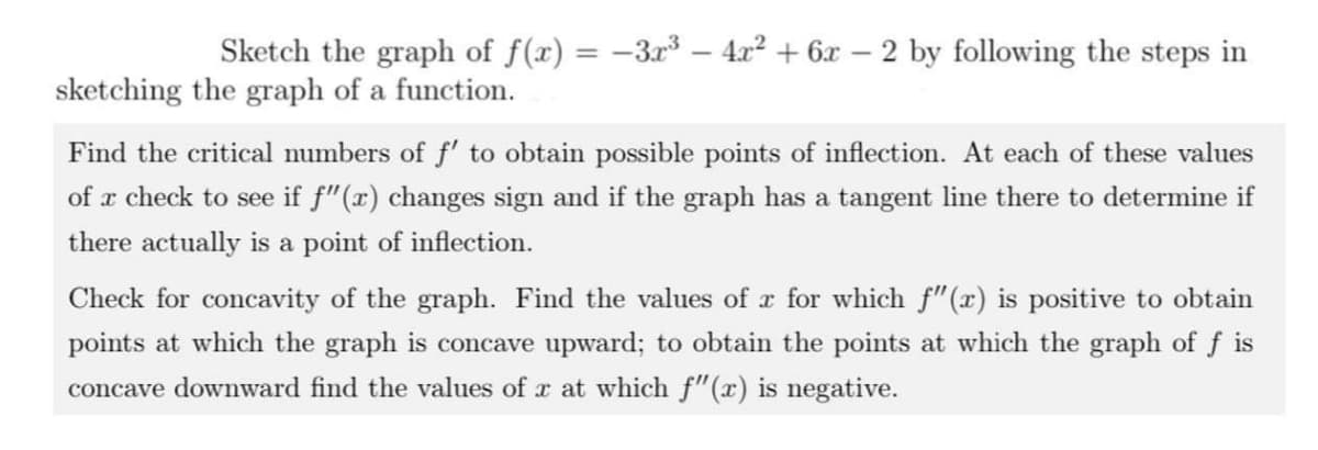 Sketch the graph of f(x) = -3r³ – 4x² + 6x
2 by following the steps in
%3D
sketching the graph of a function.
Find the critical numbers of f' to obtain possible points of inflection. At each of these values
of x check to see if f"(x) changes sign and if the graph has a tangent line there to determine if
there actually is a point of inflection.
Check for concavity of the graph. Find the values of r for which f"(x) is positive to obtain
points at which the graph is concave upward; to obtain the points at which the graph of f is
concave downward find the values of x at which f"(x) is negative.
