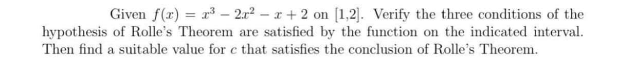 Given f(x) = x³ – 2x2 – x + 2 on [1,2]. Verify the three conditions of the
hypothesis of Rolle's Theorem are satisfied by the function on the indicated interval.
Then find a suitable value for c that satisfies the conclusion of Rolle's Theorem.
