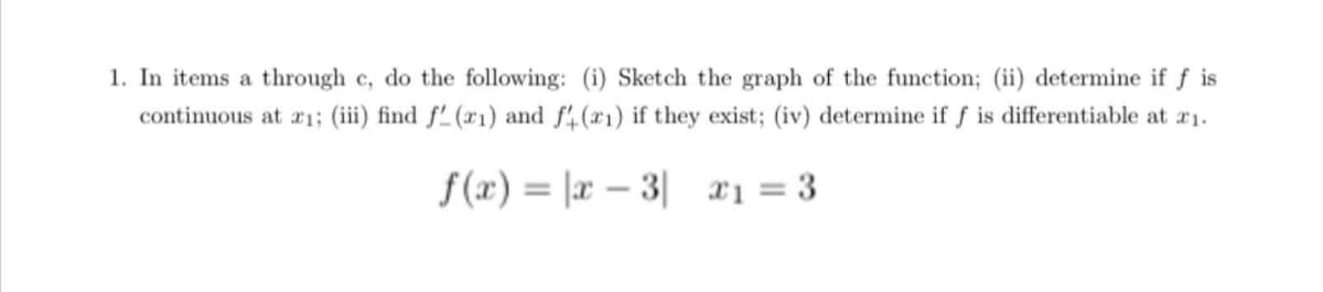 1. In items a through c, do the following: (i) Sketch the graph of the function; (ii) determine if f is
continuous at x1; (iii) find f'(x1) and f.(r1) if they exist; (iv) determine if f is differentiable at r1.
f(x) = |x – 3| x1 = 3
