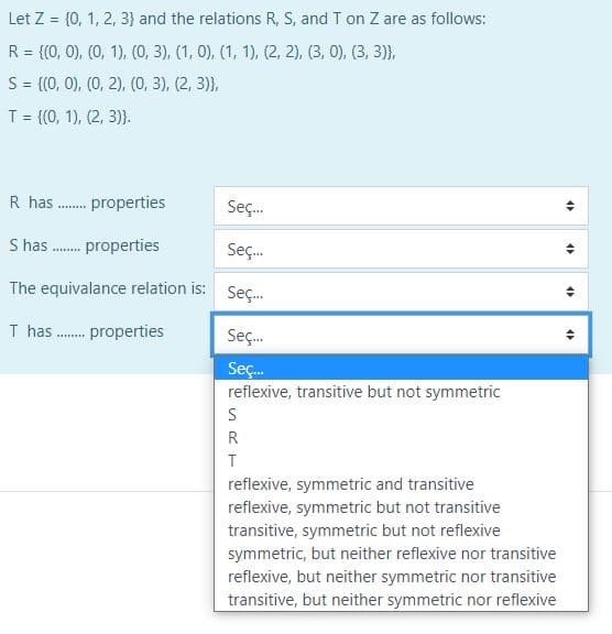 Let Z = {0, 1, 2, 3} and the relations R, S, and T on Z are as follows:
%3D
R = {(0, 0), (0, 1), (0, 3), (1, 0), (1, 1), (2, 2), (3, 0), (3, 3)},
S= {(0, 0), (0, 2), (0, 3), (2, 3)},
%3!
T = {(0, 1), (2, 3)}.
%3D
R has . properties
Seç.
S has . properties
Seç.
.......
The equivalance relation is:
Seç.
T has . properties
Seç.
Seç.
reflexive, transitive but not symmetric
S
R
reflexive, symmetric and transitive
reflexive, symmetric but not transitive
transitive, symmetric but not reflexive
symmetric, but neither reflexive nor transitive
reflexive, but neither symmetric nor transitive
transitive, but neither symmetric nor reflexive
