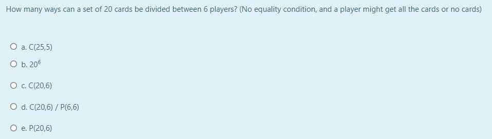 How many ways can a set of 20 cards be divided between 6 players? (No equality condition, and a player might get all the cards or no cards)
О а. С(25,5)
O b. 205
O . C(20,6)
O d. C(20,6) / P(6,6)
O e. P(20,6)
