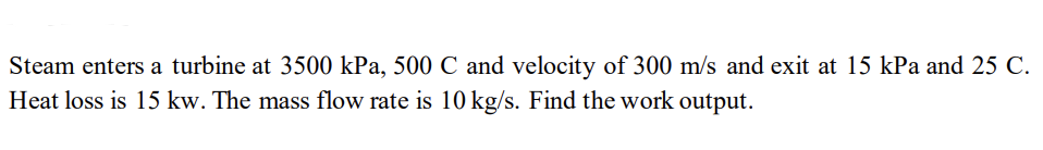 Steam enters a turbine at 3500 kPa, 500 C and velocity of 300 m/s and exit at 15 kPa and 25 C.
Heat loss is 15 kw. The mass flow rate is 10 kg/s. Find the work output.
