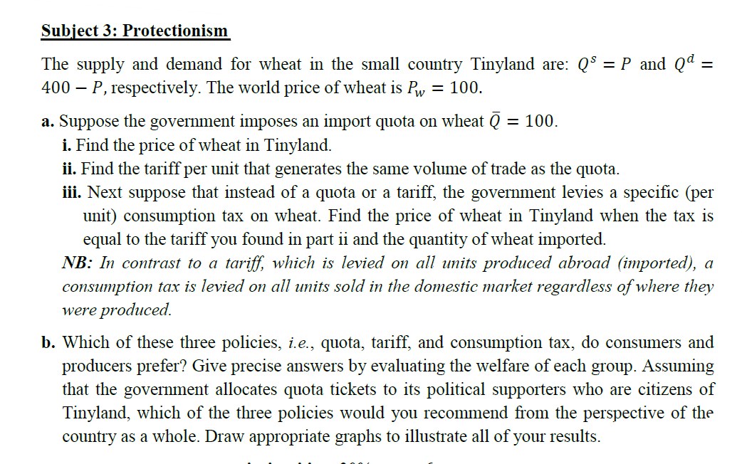 Subject 3: Protectionism
The supply and demand for wheat in the small country Tinyland are: Q$ = P and Qª
400 – P, respectively. The world price of wheat is Py = 100.
a. Suppose the government imposes an import quota on wheat Q
i. Find the price of wheat in Tinyland.
ii. Find the tariff per unit that generates the same volume of trade as the quota.
iii. Next suppose that instead of a quota or a tariff, the government levies a specific (per
unit) consumption tax on wheat. Find the price of wheat in Tinyland when the tax is
equal to the tariff you found in part ii and the quantity of wheat imported.
NB: In contrast to a tariff, which is levied on all units produced abroad (imported), a
consumption tax is levied on all units sold in the domestic market regardless of where they
were produced,
= 100.
b. Which of these three policies, i.e., quota, tariff, and consumption tax, do consumers and
producers prefer? Give precise answers by evaluating the welfare of each group. Assuming
that the government allocates quota tickets to its political supporters who are citizens of
Tinyland, which of the three policies would you recommend from the perspective of the
country as a whole. Draw appropriate graphs to illustrate all of your results.
