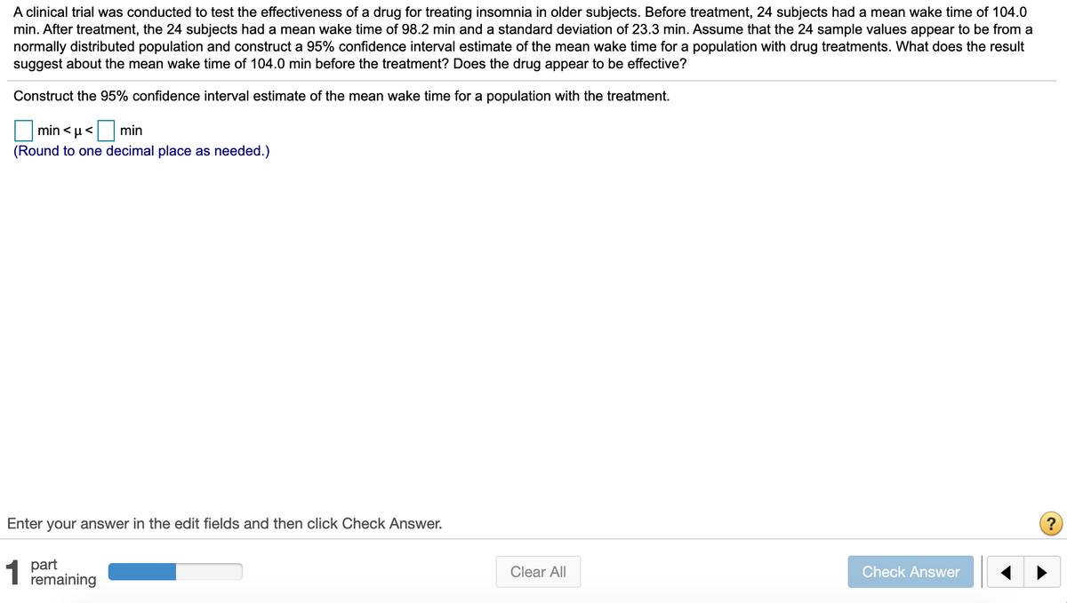 A clinical trial was conducted to test the effectiveness of a drug for treating insomnia in older subjects. Before treatment, 24 subjects had a mean wake time of 104.0
min. After treatment, the 24 subjects had a mean wake time of 98.2 min and a standard deviation of 23.3 min. Assume that the 24 sample values appear to be from a
normally distributed population and construct a 95% confidence interval estimate of the mean wake time for a population with drug treatments. What does the result
suggest about the mean wake time of 104.0 min before the treatment? Does the drug appear to be effective?
Construct the 95% confidence interval estimate of the mean wake time for a population with the treatment.
min < µ<
min
(Round to one decimal place as needed.)
Enter your answer in the edit fields and then click Check Answer.
?
1 part
remaining
Clear All
Check Answer

