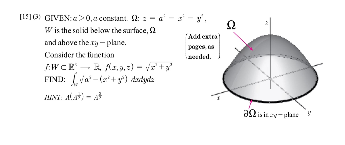 [15] (3) GIVEN: a>0, a constant. Q: z =
W is the solid below the surface,
and above the xy - plane.
Consider the function
3
2
f:WC R³ R, f(x, y, z) = √x² + y²
2
FIND: √a²-(x² + y²) dxdydz
W
a² - x² - y²,
HINT: A(AZ) = A ²/
Add extra
pages, as
needed.
X
Ω
Z
4 4 4 4
is in xy-plane Y