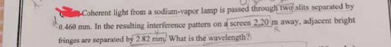 Coherent light from a sodium-vapor lamp is passed through two slits separated by
0.460 mm. In the resulting interference pattern on a screen 2.20 m away, adjacent bright
fringes are separated by 2.82 mm/ What is the wavelength?
Pr