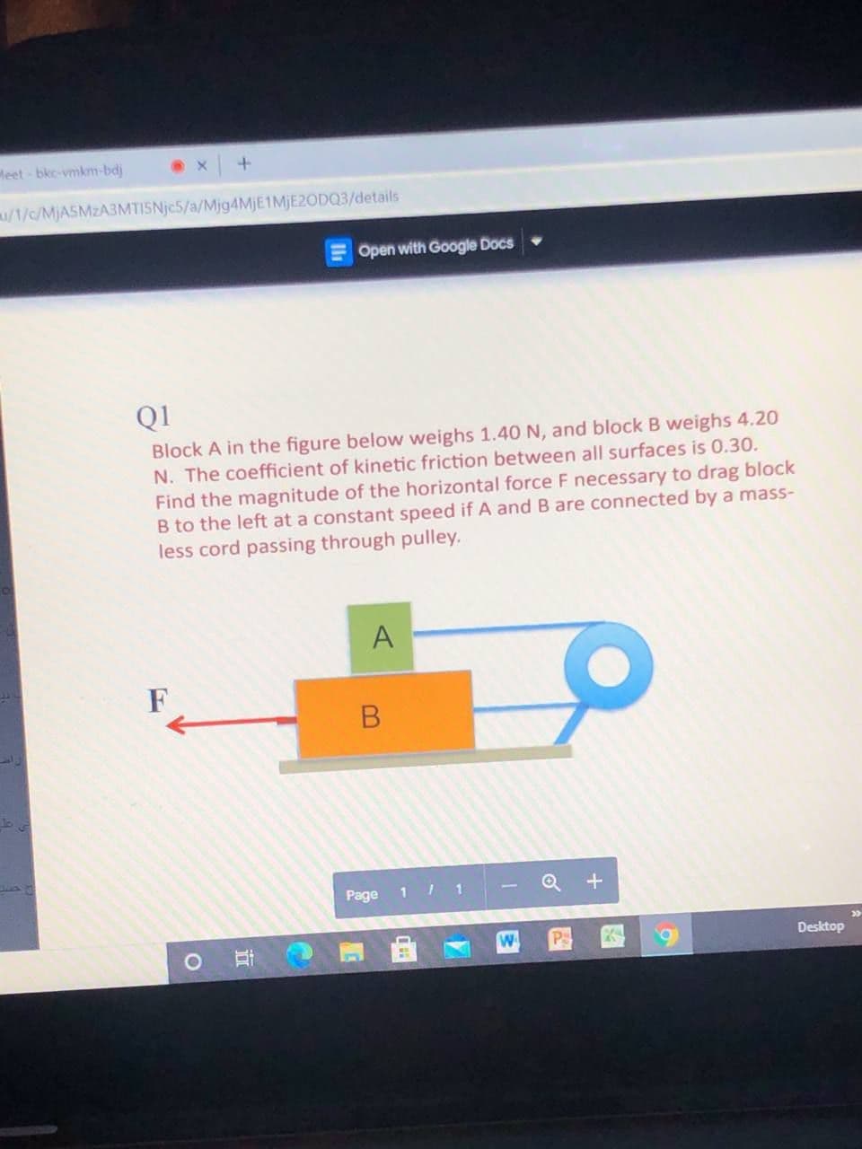 Meet bkc-vmkm-bdj
/1/c/MjASMzA3MTISNje5/a/Mjg4MjE1MjE2ODQ3/details
Open with Google Docs
Q1
Block A in the figure below weighs 1.40 N, and block B weighs 4.20
N. The coefficient of kinetic friction between all surfaces is 0.30.
Find the magnitude of the horizontal force F necessary to drag block
B to the left at a constant speed if A and B are connected by a mass-
less cord passing through pulley.
Page
1 1
Q +
Po
Desktop
A.
