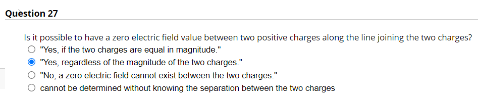 Question 27
Is it possible to have a zero electric field value between two positive charges along the line joining the two charges?
"Yes, if the two charges are equal in magnitude."
"Yes, regardless of the magnitude of the two charges."
"No, a zero electric field cannot exist between the two charges."
cannot be determined without knowing the separation between the two charges
