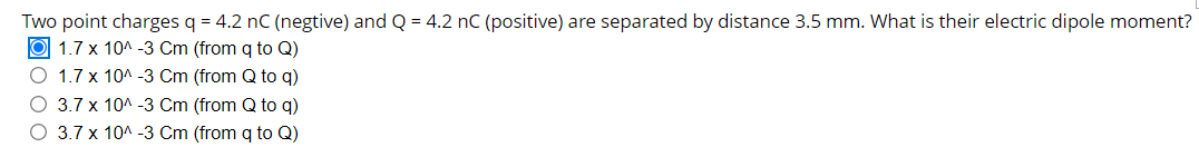 Two point charges q = 4.2 nC (negtive) and Q = 4.2 nC (positive) are separated by distance 3.5 mm. What is their electric dipole moment?
O 1.7 x 10^ -3 Cm (from q to Q)
O 1.7 x 10^ -3 Cm (from Q to q)
O 3.7 x 10^ -3 Cm (from Q to q)
O 3.7 x 10A -3 Cm (from q to Q)
