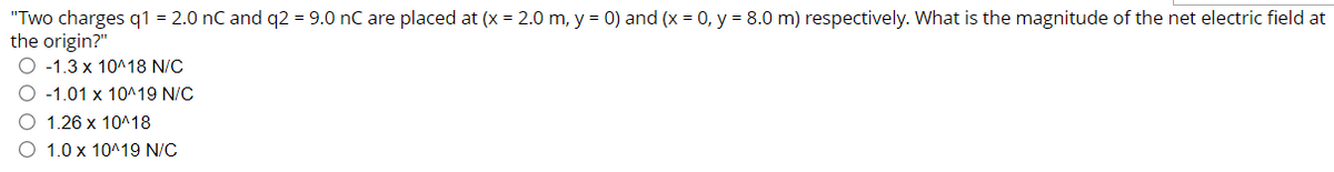 "Two charges q1 = 2.0 nC and q2 = 9.0 nC are placed at (x = 2.0 m, y = 0) and (x = 0, y = 8.0 m) respectively. What is the magnitude of the net electric field at
the origin?"
-1.3 x 10^18 N/C
-1.01 x 10^19 N/C
O 1.26 x 10^18
1.0 x 10^19 N/C
