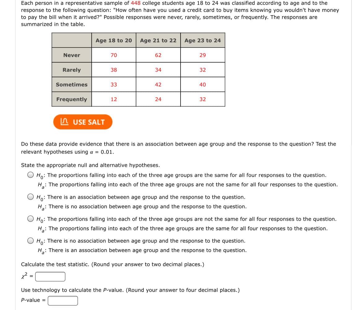 Each person in a representative sample of 448 college students age 18 to 24 was classified according to age and to the
response to the following question: "How often have you used a credit card to buy items knowing you wouldn't have money
to pay the bill when it arrived?" Possible responses were never, rarely, sometimes, or frequently. The responses are
summarized in the table.
Age 18 to 20
Age 21 to 22
Age 23 to 24
Never
70
62
29
Rarely
38
34
32
Sometimes
33
42
40
Frequently
12
24
32
A USE SALT
Do these data provide evidence that there is an association between age group and the response to the question? Test the
relevant hypotheses using a = 0.01.
State the appropriate null and alternative hypotheses.
Ho: The proportions falling into each of the three age groups are the same for all four responses to the question.
The proportions falling into each of the three age groups are not the same for all four responses to the question.
Ho: There is an association between age group and the response to the question.
H: There is no association between age group and the response to the question.
Ho: The proportions falling into each of the three age groups are not the same for all four responses to the question.
H: The proportions falling into each of the three age groups are the same for all four responses to the question.
O Ho: There is no association between age group and the response to the question.
H: There is an association between age group and the response to the question.
Calculate the test statistic. (Round your answer to two decimal places.)
Use technology to calculate the P-value. (Round your answer to four decimal places.)
P-value =
