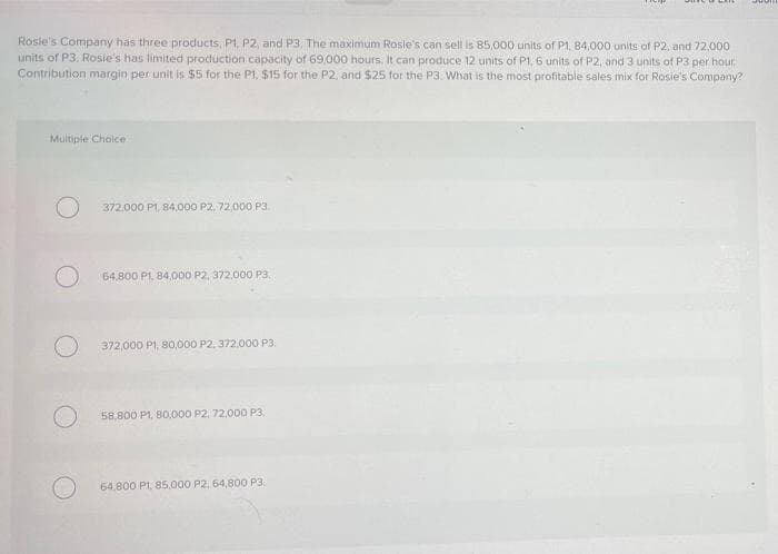 Rosie's Company has three products, P1, P2, and P3. The maximum Rosie's can sell is 85,000 units of P1, 84,000 units of P2, and 72.000
units of P3. Rosie's has limited production capacity of 69,000 hours, It can produce 12 units of P1, 6 units of P2, and 3 units of P3 per hour.
Contribution margin per unit is $5 for the P1, $15 for the P2, and $25 for the P3. What is the most profitable sales mix for Rosie's Company?
Multiple Choice
372.000 P1, 84,000 P2, 72,000 P3
64,800 P1, 84,000 P2, 372.000 P3.
372,000 P1, 80,000 P2, 372.0000 P3.
58,800 P1, B0,000 P2, 72.000 P3.
64,800 P1, 85,000 P2, 64,800 P3.
