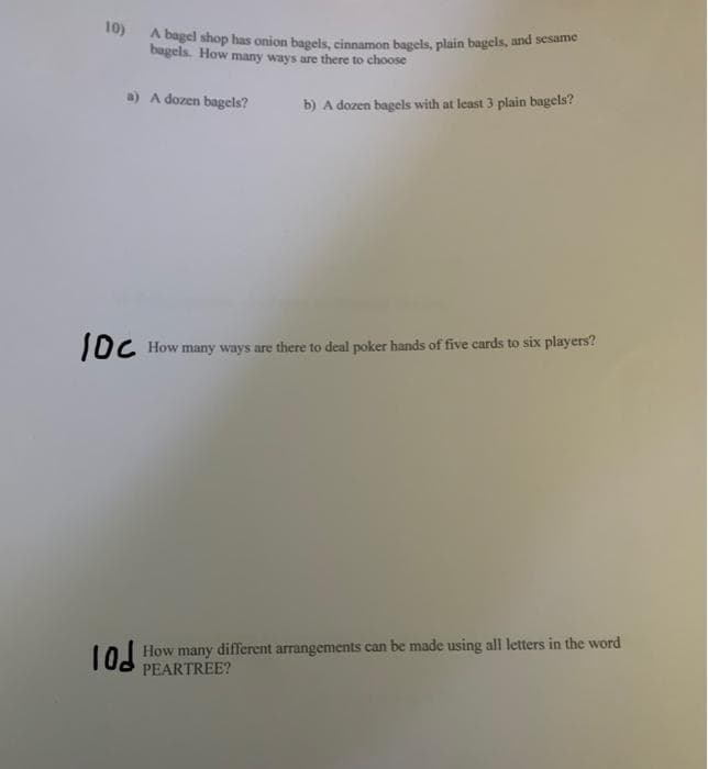 10)
gel shop has onion bagels, cinnamon bagels, plain bagels, and sesame
bagels. How many ways are there to choose
a) A dozen bagels?
b) A dozen bagels with at least 3 plain bagels?
JDC How many ways are there to deal poker hands of five cards to six players?
L0 How many different arrangements can be made using all letters in the word
PEARTREE?
