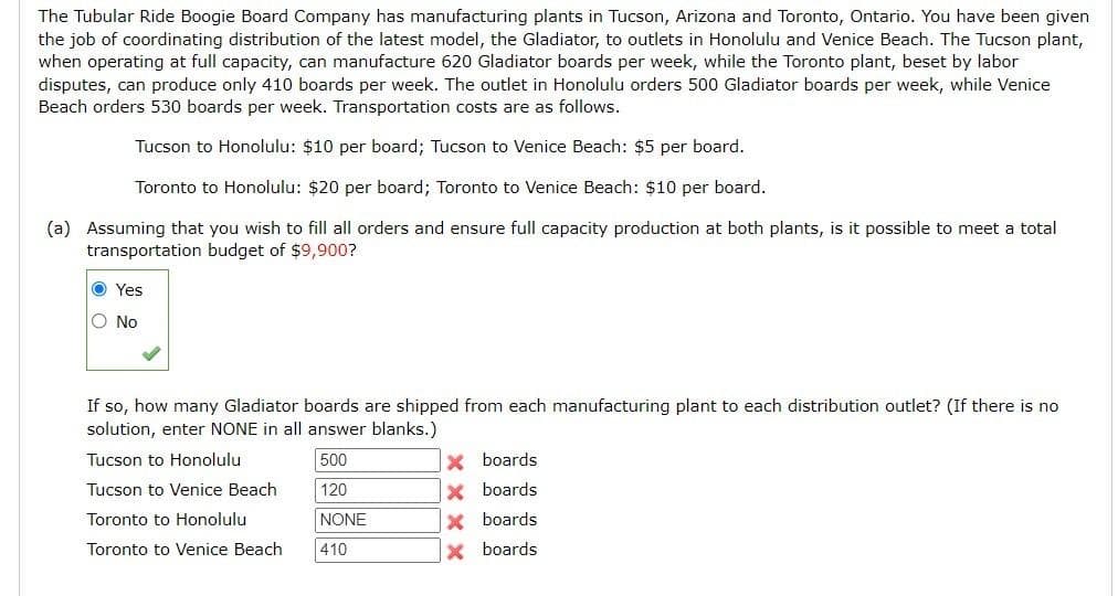 The Tubular Ride Boogie Board Company has manufacturing plants in Tucson, Arizona and Toronto, Ontario. You have been given
the job of coordinating distribution of the latest model, the Gladiator, to outlets in Honolulu and Venice Beach. The Tucson plant,
when operating at full capacity, can manufacture 620 Gladiator boards per week, while the Toronto plant, beset by labor
disputes, can produce only 410 boards per week. The outlet in Honolulu orders 500 Gladiator boards per week, while Venice
Beach orders 530 boards per week. Transportation costs are as follows.
Tucson to Honolulu: $10 per board; Tucson to Venice Beach: $5 per board.
Toronto to Honolulu: $20 per board; Toronto to Venice Beach: $10 per board.
(a) Assuming that you wish to fill all orders and ensure full capacity production at both plants, is it possible to meet a total
transportation budget of $9,900?
O Yes
O No
If so, how many Gladiator boards are shipped from each manufacturing plant to each distribution outlet? (If there is no
solution, enter NONE in all answer blanks.)
Tucson to Honolulu
500
X boards
Tucson to Venice Beach
120
X boards
X boards
X boards
Toronto to Honolulu
NONE
Toronto to Venice Beach
410
