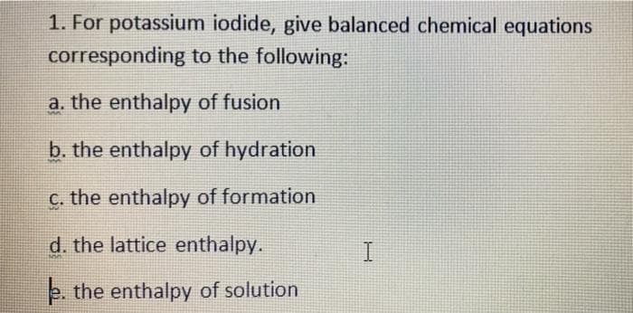 1. For potassium iodide, give balanced chemical equations
corresponding to the following:
a. the enthalpy of fusion
b. the enthalpy of hydration
C. the enthalpy of formation
d. the lattice enthalpy.
e. the enthalpy of solution
