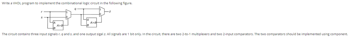 Write a VHDL program to implement the combinational logic circuit in the following figure.
HA
A>B
A>E
B
The circuit contains three input signals r, q and s, and one output sigal z. All signals are 1 bit only. In the circuit, there are two 2-to-1 multiplexers and two 2-input comparators. The two comparators should be implemented using component.
