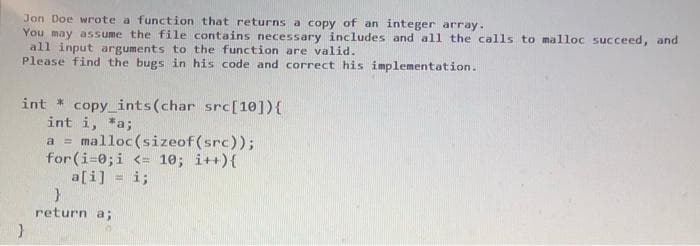 Jon Doe wrote a function that returns a copy of an integer array.
You may assume the file contains necessary includes and all the calls to malloc succeed, and
all input arguments to the function are valid.
Please find the bugs in his code and correct his implementation.
int * copy_ints(char src[10]){
int i, *a;
a = malloc (sizeof(src));
for (i-0;i <= 10; i++){
a[i] = i;
return a;
