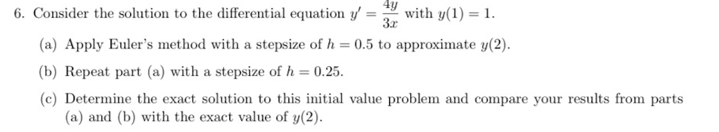 4y
6. Consider the solution to the differential equation y'
with y(1) = 1.
3x
%3D
(a) Apply Euler's method with a stepsize of h = 0.5 to approximate y(2).
(b) Repeat part (a) with a stepsize of h = 0.25.
(c) Determine the exact solution to this initial value problem and compare your results from parts
(a) and (b) with the exact value of y(2).
