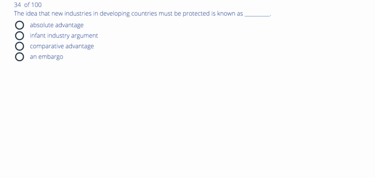 34 of 100
The idea that new industries in developing countries must be protected is known as
absolute advantage
infant industry argument
comparative advantage
an embargo
OOOO